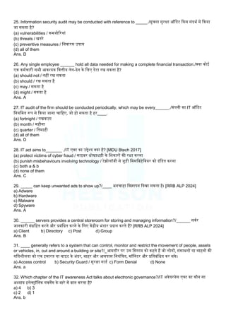 25. Information security audit may be conducted with reference to _____./सूचना सुरक्षा ऑलडट ककस संदभम में ककया
जा सकता है?
(a) vulnerabilities / कमजोररयां
(b) threats / खतरे
(c) preventive measures / लनवारक उपाय
(d) all of them
Ans. D
26. Any single employee ______ hold all data needed for making a complete financial transaction./क्या कोई
एक कममचारी सभी आवश्यक लवत्तीय िेन-देन के लिए डेटा रख सकता है?
(a) should not / नहीं रख सकता
(b) should / रख सकता है
(c) may / सकता है
(d) might / सकता है
Ans. A
27. IT audit of the firm should be conducted periodically, which may be every______./कंपनी का IT ऑलडट
लनयलमत रूप से ककया जाना चालहए, जो हो सकता है हर____.
(a) fortnight / पखवा़िा
(b) month / महीना
(c) quarter / लतमाही
(d) all of them
Ans. D
28. IT act aims to_______ ./IT एक्ट का उद्देश्य क्या है? [MDU Btech 2017]
(a) protect victims of cyber fraud / साइबर धोखाध़िी के लिकारों की रक्षा करना
(b) punish misbehaviours involving technology / टेक्नोिॉजी से जु़िी लमसलबहेलवयर को दंलडत करना
(c) both a & b
(d) none of them
Ans. C
29. _____ can keep unwanted ads to show up?/____ अनचाहा लवज्ञापन कदखा सकता है। [RRB ALP 2024]
a) Adware
b) Hardware
c) Malware
d) Spyware
Ans. A
30. ______ servers provides a central storeroom for storing and managing information?/______ सवमर
जानकारी संग्रलहत करने और प्रबंलधत करने के लिए केंद्रीय भंडार प्रदान करते हैं? [RRB ALP 2024]
a) Client b) Directory c) Post d) Group
Ans. B
31. ____ generally refers to a system that can control, monitor and restrict the movement of people, assets
or vehicles, in, out and around a building or site?/_आमतौर पर उस लसस्टम को कहते हैं जो िोगों, संसाधनों या वाहनों की
गलतिीिता को एक इमारत या साइट के अंदर, बाहर और आसपास लनयंलत्रत, मॉलनटर और प्रलतबंलधत कर सके।
a) Access control b) Security Guard / सुरक्षा गाडम c) Form Denial d) None
Ans. a
32. Which chapter of the IT awareness Act talks about electronic governance?/IT अवेयरनेस एक्ट का कौन सा
अध्याय इिेक्ट्रॉलनक गवनेंस के बारे में बात करता है?
a) 4 b) 3
c) 2 d) 1
Ans. b
 