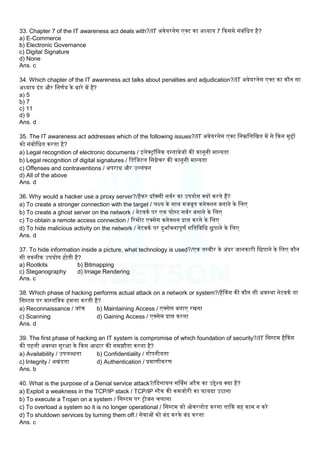 33. Chapter 7 of the IT awareness act deals with?/IT अवेयरनेस एक्ट का अध्याय 7 ककससे संबंलधत है?
a) E-Commerce
b) Electronic Governance
c) Digital Signature
d) None
Ans. c
34. Which chapter of the IT awareness act talks about penalties and adjudication?/IT अवेयरनेस एक्ट का कौन सा
अध्याय दंड और लनणमय के बारे में है?
a) 5
b) 7
c) 11
d) 9
Ans. d
35. The IT awareness act addresses which of the following issues?/IT अवेयरनेस एक्ट लनम्नलिलखत में से ककन मुद्दों
को संबोलधत करता है?
a) Legal recognition of electronic documents / इिेक्ट्रॉलनक दस्तावेजों की कानूनी मान्यता
b) Legal recognition of digital signatures / लडलजटि लसग्नेचर की कानूनी मान्यता
c) Offenses and contraventions / अपराध और उलिंघन
d) All of the above
Ans. d
36. Why would a hacker use a proxy server?/हैकर प्रॉक्सी सवमर का उपयोग क्यों करते हैं?
a) To create a stronger connection with the target / िक्ष्य के साथ मजबूत कनेक्िन बनाने के लिए
b) To create a ghost server on the network / नेटवकम पर एक घोस्ट सवमर बनाने के लिए
c) To obtain a remote access connection / ररमोट एक्सेस कनेक्िन प्राप्त करने के लिए
d) To hide malicious activity on the network / नेटवकम पर दुभामवनापूणम गलतलवलध छुपाने के लिए
Ans. d
37. To hide information inside a picture, what technology is used?/एक तस्वीर के अंदर जानकारी लछपाने के लिए कौन
सी तकनीक उपयोग होती है?
a) Rootkits b) Bitmapping
c) Steganography d) Image Rendering
Ans. c
38. Which phase of hacking performs actual attack on a network or system?/हैककग की कौन सी अवस्था नेटवकम या
लसस्टम पर वास्तलवक हमिा करती है?
a) Reconnaissance / जांच b) Maintaining Access / एक्सेस बनाए रखना
c) Scanning d) Gaining Access / एक्सेस प्राप्त करना
Ans. d
39. The first phase of hacking an IT system is compromise of which foundation of security?/IT लसस्टम हैककग
की पहिी अवस्था सुरक्षा के ककस आधार की समझौता करना है?
a) Availability / उपिब्धता b) Confidentiality / गोपनीयता
c) Integrity / अखंडता d) Authentication / प्रमाणीकरण
Ans. b
40. What is the purpose of a Denial service attack?/लडनायि सर्ववस अटैक का उद्देश्य क्या है?
a) Exploit a weakness in the TCP/IP stack / TCP/IP स्टैक की कमजोरी का फायदा उठाना
b) To execute a Trojan on a system / लसस्टम पर ट्रोजन चिाना
c) To overload a system so it is no longer operational / लसस्टम को ओवरिोड करना ताकक वह काम न करे
d) To shutdown services by turning them off / सेवाओं को बंद करके बंद करना
Ans. c
 