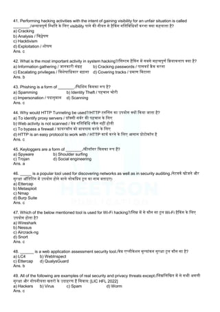 41. Performing hacking activities with the intent of gaining visibility for an unfair situation is called
_______./अन्यायपूणम लस्थलत के लिए visibility पाने की नीयत से हैककग गलतलवलधयााँ करना क्या कहिाता है?
a) Cracking
b) Analysis / लवश्लेषण
c) Hacktivism
d) Exploitation / िोषण
Ans. c
42. What is the most important activity in system hacking?/लसस्टम हैककग में सबसे महत्वपूणम कियाकिाप क्या है?
a) Information gathering / जानकारी संग्रह b) Cracking passwords / पासवडम िैक करना
c) Escalating privileges / लविेषालधकार बढाना d) Covering tracks / प्रमाण लमटाना
Ans. b
43. Phishing is a form of _______./कफबिग ककसका रूप है?
a) Spamming b) Identity Theft / पहचान चोरी
c) Impersonation / पदानुमान d) Scanning
Ans. c
44. Why would HTTP Tunneling be used?/HTTP टनबिग का उपयोग क्यों ककया जाता है?
a) To identify proxy servers / प्रॉक्सी सवमर की पहचान के लिए
b) Web activity is not scanned / वेब गलतलवलध स्कैन नहीं होती
c) To bypass a firewall / ़िायरवॉि को बायपास करने के लिए
d) HTTP is an easy protocol to work with / HTTP कायम करने के लिए आसान प्रोटोकॉि है
Ans. c
45. Keyloggers are a form of _______./कीिॉगर ककसका रूप हैं?
a) Spyware b) Shoulder surfing
c) Trojan d) Social engineering
Ans. a
46. _____ is a popular tool used for discovering networks as well as in security auditing./नेटवकम खोजने और
सुरक्षा ऑलडटटग में उपयोग होने वािे िोकलप्रय टूि का नाम बताइए।
a) Ettercap
b) Metasploit
c) Nmap
d) Burp Suite
Ans. c
47. Which of the below mentioned tool is used for Wi-Fi hacking?/लनम्न में से कौन सा टूि Wi-Fi हैककग के लिए
उपयोग होता है?
a) Wireshark
b) Nessus
c) Aircrack-ng
d) Snort
Ans. c
48. ______ is a web application assessment security tool./वेब एप्िीकेिन मूलयांकन सुरक्षा टूि कौन सा है?
a) LC4 b) WebInspect
c) Ettercap d) QualysGuard
Ans. b
49. All of the following are examples of real security and privacy threats except:/लनम्नलिलखत में से सभी असिी
सुरक्षा और गोपनीयता खतरों के उदाहरण हैं लसवाय: [LIC HFL 2022]
a) Hackers b) Virus c) Spam d) Worm
Ans. c
 