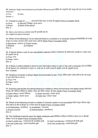 50. Hacking is illegal and considered a punishable offense by law?/ हैककग गैर कानूनी है और कानून की नजर में एक दंडनीय
अपराध है?
a) True b) False
Answer: a
51. Firewall is a type of ______./़िायरवॉि ककस प्रकार का होता है? [Delhi Police Constable 2023]
a) Virus b) Security Threat / सुरक्षा खतरा
c) Worm d) None of the above
Ans. d
52. What is the full form of DES?/ DES की फु िफॉमम क्या है?
Ans. Digital Encryption Standard
53. Which of the following is not an external threat to a computer or a computer network?/लनम्नलिलखत में से कौन
कंप्यूटर या कंप्यूटर नेटवकम के लिए बाहरी खतरा नहीं है? [Delhi Police Constable 2023]
a) Ignorance / अनजान b) Trojan horses
c) Adware d) Crackers
Ans. a
54. A license allows a user to use copyrighted material./िाइसेंस उपयोगकताम को कॉपीराइटेड सामग्री का उपयोग करने
की अनुमलत देता है।
a) True / सत्य
b) False / असत्य
Ans. a
55. It allows a visited website to store its own information about a user on the user’s computer./यह एक लवल़िट
की गई वेबसाइट को उपयोगकताम के कंप्यूटर पर उसके बारे में अपनी जानकारी संग्रहीत करने की अनुमलत देता है।
Ans. Cookies
56. Hacking a computer is always illegal and punishable by law./ कंप्यूटर हैककग हमेिा अवैध होती है और इसे कानून
के तहत दंलडत ककया जाता है।
a) True / सत्य
b) False / असत्य
Ans. a
57. Exploring appropriate and ethical behaviours related to online environments and digital media./ऑनिाइन
पररवेि और लडलजटि मीलडया से संबंलधत उलचत और नैलतक व्यवहार की खोज। [Delhi Police Constable 2022]
a) Cyber ethics / साइबर नैलतकता b) Cyber security / साइबर सुरक्षा
c) Cyber safety / साइबर सुरक्षा d) Cyber law / साइबर कानून
Ans. a
58. Which of the following principle is violated if computer system is not accessible?/यकद कंप्यूटर लसस्टम पहंच
योग्य नहीं है तो कौन से लसद्ांत का उलिंघन होता है? [Delhi Police Constable 2022]
a) Confidentiality / गोपनीयता b) Availability / उपिब्धता
c) Access Control d) Authentication / प्रमाणीकरण
Ans. b
59. The Certificate Authority signs the digital certificate with/सर्टटकफकेट प्रालधकरण लडलजटि प्रमाण पत्र पर ककसकी
लसग्नेचर करता है? [Delhi Police Constable 2022]
a) User’s public key / उपयोगकताम की सावमजलनक कुंजी b) User’s private key / उपयोगकताम की लनजी कुंजी
c) Its own public key / अपनी सावमजलनक कुंजी d) Its own private key / अपनी लनजी कुंजी
Ans. d
 