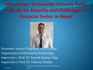 Presenter: Suman Thapaliya, PhD Scholar
Department of Information Technology
Supervisor 1: Prof, Dr. Sateesh Kumar Ohja
Supervisor 2: Prof, Dr. Subarna Shakya
4/6/2019
NPCERT to Host First Cyber Security Meetup in
Nepal
 