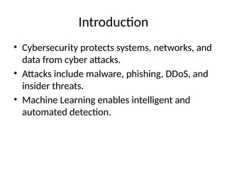 Introduction
• Cybersecurity protects systems, networks, and
data from cyber attacks.
• Attacks include malware, phishing, DDoS, and
insider threats.
• Machine Learning enables intelligent and
automated detection.
 