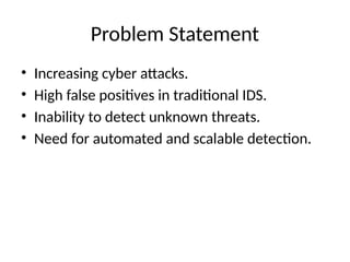 Problem Statement
• Increasing cyber attacks.
• High false positives in traditional IDS.
• Inability to detect unknown threats.
• Need for automated and scalable detection.
 
