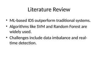 Literature Review
• ML-based IDS outperform traditional systems.
• Algorithms like SVM and Random Forest are
widely used.
• Challenges include data imbalance and real-
time detection.
 