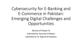 Cybersecurity for E-Banking and
E-Commerce in Pakistan:
Emerging Digital Challenges and
Opportunities
(Review of Chapter 9)
Submitted by: Nassmah Al-Matari
Submitted to: Dr. Nagi Ali Al-Shaibany
 