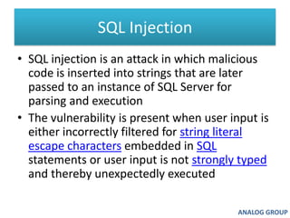 SQL Injection SQL injection is an attack in which malicious code is inserted into strings that are later passed to an instance of SQL Server for parsing and executionThe vulnerability is present when user input is either incorrectly filtered for string literalescape characters embedded in SQL statements or user input is not strongly typed and thereby unexpectedly executedANALOG GROUP