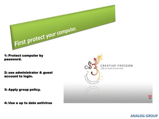 First protect your computer.1: Protect computer by password.2: use administrator & guest account to login.3: Apply group policy.4: Use a up to date antivirus ANALOG GROUP