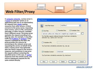 Web Filter/Proxy In computer networks, a proxy server is a server (a computer system or an application) that acts as an intermediary for requests from clients seeking resources from other servers. A client connects to the proxy server, requesting some service, such as a file, connection, web page, or other resource, available from a different server. The proxy server evaluates the request according to its filtering rules. For example, it may filter traffic by IP address or protocol. If the request is validated by the filter, the proxy provides the resource by connecting to the relevant server and requesting the service on behalf of the client. A proxy server may optionally alter the client's request or the server's response, and sometimes it may serve the request without contacting the specified server. In this case, it 'caches' responses from the remote server, and returns subsequent requests for the same content directly.ANALOG GROUP