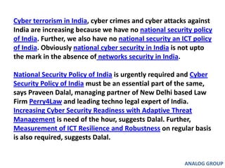 Cyber terrorism in India, cyber crimes and cyber attacks against India are increasing because we have no national security policy of India. Further, we also have no national security an ICT policy of India. Obviously national cyber security in India is not upto the mark in the absence of networks security in India. National Security Policy of India is urgently required and Cyber Security Policy of India must be an essential part of the same, says Praveen Dalal, managing partner of New Delhi based Law Firm Perry4Law and leading techno legal expert of India. Increasing Cyber Security Readiness with Adaptive Threat Management is need of the hour, suggests Dalal. Further, Measurement of ICT Resilience and Robustness on regular basis is also required, suggests Dalal. ANALOG GROUP