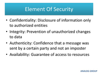 Element Of SecurityConfidentiality: Disclosure of information only to authorized entities Integrity: Prevention of unauthorized changes to data Authenticity: Confidence that a message was sent by a certain party and not an imposter Availability: Guarantee of access to resourcesANALOG GROUP