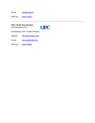 E-mail:      cert@surfnet.nl

PGP key:     0xEA137DFC



UPC / Chello Security team
UPC Broadband N.V.

Constituency: UPC ...