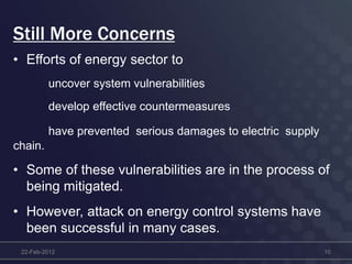 Still More Concerns
• Efforts of energy sector to
uncover system vulnerabilities
develop effective countermeasures
have prevented serious damages to electric supply
chain.
• Some of these vulnerabilities are in the process of
being mitigated.
• However, attack on energy control systems have
been successful in many cases.
22-Feb-2012 10
 