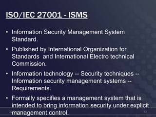 ISO/IEC 27001 - ISMS
• Information Security Management System
Standard.
• Published by International Organization for
Standards and International Electro technical
Commission.
• Information technology -- Security techniques --
Information security management systems --
Requirements.
• Formally specifies a management system that is
intended to bring information security under explicit
management control.22-Feb-2012 13
 
