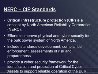 NERC – CIP Standards
• Critical infrastructure protection (CIP) is a
concept by North American Reliability Corporation
(NERC).
• Efforts to improve physical and cyber security for
the bulk power system of North America.
• include standards development, compliance
enforcement, assessments of risk and
preparedness
• provide a cyber security framework for the
identification and protection of Critical Cyber
Assets to support reliable operation of the Bulk22-Feb-2012 14
 