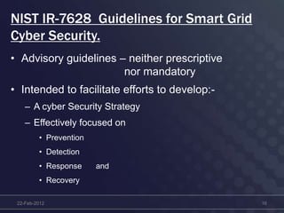 NIST IR-7628 Guidelines for Smart Grid
Cyber Security.
• Advisory guidelines – neither prescriptive
nor mandatory
• Intended to facilitate efforts to develop:-
– A cyber Security Strategy
– Effectively focused on
• Prevention
• Detection
• Response and
• Recovery
22-Feb-2012 16
 