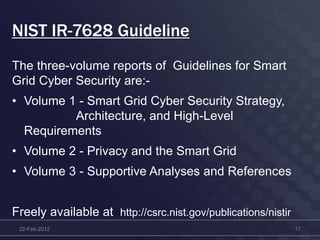 NIST IR-7628 Guideline
The three-volume reports of Guidelines for Smart
Grid Cyber Security are:-
• Volume 1 - Smart Grid Cyber Security Strategy,
Architecture, and High-Level
Requirements
• Volume 2 - Privacy and the Smart Grid
• Volume 3 - Supportive Analyses and References
Freely available at http://csrc.nist.gov/publications/nistir
22-Feb-2012 17
 