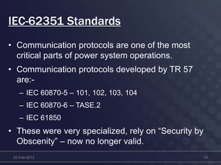 IEC-62351 Standards
• Communication protocols are one of the most
critical parts of power system operations.
• Communication protocols developed by TR 57
are:-
– IEC 60870-5 – 101, 102, 103, 104
– IEC 60870-6 – TASE.2
– IEC 61850
• These were very specialized, rely on “Security by
Obscenity” – now no longer valid.
22-Feb-2012 18
 