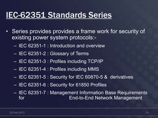IEC-62351 Standards Series
• Series provides provides a frame work for security of
existing power system protocols:-
– IEC 62351-1 : Introduction and overview
– IEC 62351-2 : Glossary of Terms
– IEC 62351-3 : Profiles including TCP/IP
– IEC 62351-4 : Profiles including MMS
– IEC 62351-5 : Security for IEC 60870-5 & derivatives
– IEC 62351-6 : Security for 61850 Profiles
– IEC 62351-7 : Management Information Base Requirements
for End-to-End Network Management
22-Feb-2012 19
 