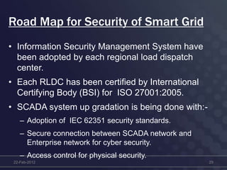 Road Map for Security of Smart Grid
• Information Security Management System have
been adopted by each regional load dispatch
center.
• Each RLDC has been certified by International
Certifying Body (BSI) for ISO 27001:2005.
• SCADA system up gradation is being done with:-
– Adoption of IEC 62351 security standards.
– Secure connection between SCADA network and
Enterprise network for cyber security.
– Access control for physical security.
22-Feb-2012 29
 