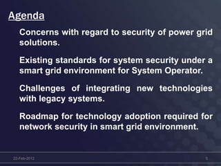 Concerns with regard to security of power grid
solutions.
Existing standards for system security under a
smart grid environment for System Operator.
Challenges of integrating new technologies
with legacy systems.
Roadmap for technology adoption required for
network security in smart grid environment.
22-Feb-2012 5
Agenda
 