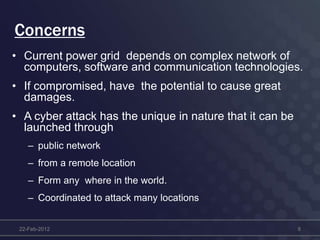 Concerns
• Current power grid depends on complex network of
computers, software and communication technologies.
• If compromised, have the potential to cause great
damages.
• A cyber attack has the unique in nature that it can be
launched through
– public network
– from a remote location
– Form any where in the world.
– Coordinated to attack many locations
22-Feb-2012 8
 