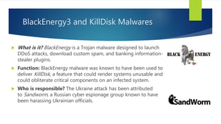 BlackEnergy3 and KillDisk Malwares
 What is it? BlackEnergy is a Trojan malware designed to launch
DDoS attacks, download custom spam, and banking information-
stealer plugins.
 Function: BlackEnergy malware was known to have been used to
deliver KillDisk, a feature that could render systems unusable and
could obliterate critical components on an infected system.
 Who is responsible? The Ukraine attack has been attributed
to Sandworm, a Russian cyber espionage group known to have
been harassing Ukrainian officials.
 