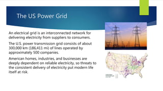 The US Power Grid
An electrical grid is an interconnected network for
delivering electricity from suppliers to consumers.
The U.S. power transmission grid consists of about
300,000 km (186,411 mi) of lines operated by
approximately 500 companies.
American homes, industries, and businesses are
deeply dependent on reliable electricity, so threats to
the consistent delivery of electricity put modern life
itself at risk.
 