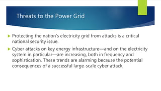 Threats to the Power Grid
 Protecting the nation’s electricity grid from attacks is a critical
national security issue.
 Cyber attacks on key energy infrastructure—and on the electricity
system in particular—are increasing, both in frequency and
sophistication. These trends are alarming because the potential
consequences of a successful large-scale cyber attack.
 