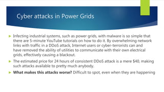 Cyber attacks in Power Grids
 Infecting industrial systems, such as power grids, with malware is so simple that
there are 5-minute YouTube tutorials on how to do it. By overwhelming network
links with traffic in a DDoS attack, Internet users or cyber-terrorists can and
have removed the ability of utilities to communicate with their own electrical
grids, effectively causing a blackout.
 The estimated price for 24 hours of consistent DDoS attack is a mere $40, making
such attacks available to pretty much anybody.
 What makes this attacks worse? Difficult to spot, even when they are happening
 