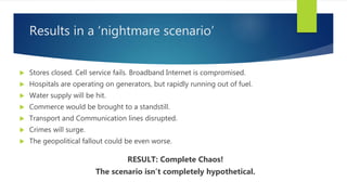 Results in a ‘nightmare scenario’
 Stores closed. Cell service fails. Broadband Internet is compromised.
 Hospitals are operating on generators, but rapidly running out of fuel.
 Water supply will be hit.
 Commerce would be brought to a standstill.
 Transport and Communication lines disrupted.
 Crimes will surge.
 The geopolitical fallout could be even worse.
RESULT: Complete Chaos!
The scenario isn’t completely hypothetical.
 