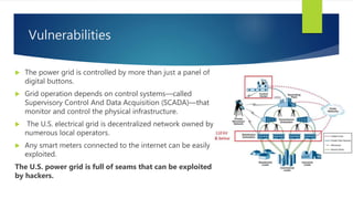 Vulnerabilities
 The power grid is controlled by more than just a panel of
digital buttons.
 Grid operation depends on control systems—called
Supervisory Control And Data Acquisition (SCADA)—that
monitor and control the physical infrastructure.
 The U.S. electrical grid is decentralized network owned by
numerous local operators.
 Any smart meters connected to the internet can be easily
exploited.
The U.S. power grid is full of seams that can be exploited
by hackers.
 