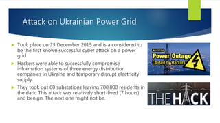 Attack on Ukrainian Power Grid
 Took place on 23 December 2015 and is a considered to
be the first known successful cyber attack on a power
grid.
 Hackers were able to successfully compromise
information systems of three energy distribution
companies in Ukraine and temporary disrupt electricity
supply.
 They took out 60 substations leaving 700,000 residents in
the dark. This attack was relatively short-lived (7 hours)
and benign. The next one might not be.
 