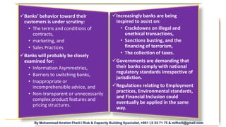By Mohammad Ibrahim Fheili / Risk & Capacity Building Specialist, +961 03 33 71 75 & mifheili@gmail.com
Increasingly banks are being
inspired to assist on:
• Crackdowns on illegal and
unethical transactions,
• Sanctions busting, and the
financing of terrorism,
• The collection of taxes.
Governments are demanding that
their banks comply with national
regulatory standards irrespective of
jurisdiction.
Regulations relating to Employment
practices, Environmental standards,
and Financial Inclusion could
eventually be applied in the same
way.
Banks’ behavior toward their
customers is under scrutiny:
• The terms and conditions of
contracts,
• marketing, and
• Sales Practices
Banks will probably be closely
examined for:
• Information Asymmetries,
• Barriers to switching banks,
• Inappropriate or
incomprehensible advice, and
• Non-transparent or unnecessarily
complex product features and
pricing structures.
 