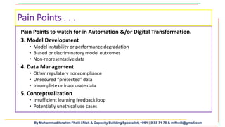 By Mohammad Ibrahim Fheili / Risk & Capacity Building Specialist, +961 03 33 71 75 & mifheili@gmail.com
Pain Points to watch for in Automation &/or Digital Transformation.
3. Model Development
• Model instability or performance degradation
• Biased or discriminatory model outcomes
• Non-representative data
4. Data Management
• Other regulatory noncompliance
• Unsecured “protected” data
• Incomplete or inaccurate data
5. Conceptualization
• Insufficient learning feedback loop
• Potentially unethical use cases
Pain Points . . .
 