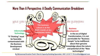 By Mohammad Ibrahim Fheili / Risk & Capacity Building Specialist, +961 03 33 71 75 & mifheili@gmail.com
More Than A Perspective; A Deadly Communication Breakdown
CIO CEO
Information
Technology
Business
Development
“IT Thinking” must
be favorably
contaminated with
the Business
Development
mindset
In the era of Digital
Transformation, it is not
permissible for “Business
People” to be indifferent
about their genuine
knowledge about the nature
and potential of the “New
technologies”
This business
culture is at the
ROOT-CAUSE of ALL
EMERGING RISKS!
More Than A Perspective; A Deadly Communication Breakdown
 
