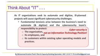 By Mohammad Ibrahim Fheili / Risk & Capacity Building Specialist, +961 03 33 71 75 & mifheili@gmail.com
Think About “IT” . . .
As IT organizations seek to automate and digitize, ill-planned
projects will cause significant cybersecurity challenges.
• Fundamental tensions arise between the business’s need to
automate (& digitize) and the cybersecurity team’s
responsibility to protect:
o The organization,
o Its employees, and
o Its customers within existing cyber operating models and
practices.
Cyber-security is
not an Information Technology Position!
 