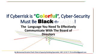 By Mohammad Ibrahim Fheili / Risk & Capacity Building Specialist, +961 03 33 71 75 & mifheili@gmail.com
If Cyberrisk is “Colorful”, Cyber-Security
Must Be Black-n-white!
The Language You Need To Effectively
Communicate With The Board of
Directors
 