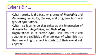 By Mohammad Ibrahim Fheili / Risk & Capacity Building Specialist, +961 03 33 71 75 & mifheili@gmail.com
• Cyber security is the state or process of Protecting and
Recovering networks, devices, and programs from any
type of cyber-attack.
• Cyber risk is an issue that exists at the intersection of
Business Risk, Regulation, and Technology.
• Organizations must factor cyber risk into their risk
appetite and explicitly define the level of cyber risk that
they are willing to accept in context of their overall risk
appetite.
Cyber s & r …
 