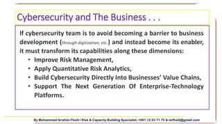 By Mohammad Ibrahim Fheili / Risk & Capacity Building Specialist, +961 03 33 71 75 & mifheili@gmail.com
If cybersecurity team is to avoid becoming a barrier to business
development (through digitization, etc.) and instead become its enabler,
it must transform its capabilities along these dimensions:
• Improve Risk Management,
• Apply Quantitative Risk Analytics,
• Build Cybersecurity Directly Into Businesses’ Value Chains,
• Support The Next Generation Of Enterprise-Technology
Platforms.
Cybersecurity and The Business . . .
 