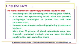 By Mohammad Ibrahim Fheili / Risk & Capacity Building Specialist, +961 03 33 71 75 & mifheili@gmail.com
Only The Facts . . .
The more advanced our technology, the more secure we are!
• Most companies are not dealing with military-grade hackers.
• It is true that cybersecurity teams often use powerful,
cutting-edge technologies to protect data and other
corporate assets.
• However, many threats can be mitigated using less-advanced
methods.
• More than 70 percent of global cyberattacks come from
financially motivated criminals who are using technically
simple tactics, such as phishing emails
 
