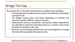By Mohammad Ibrahim Fheili / Risk & Capacity Building Specialist, +961 03 33 71 75 & mifheili@gmail.com
Bridge The Gap . . .
Re-educate the C-suite about best practices in cybersecurity spending:
• A tiered approach to cybersecurity may be more effective than blanket
coverage for all.
• The budget cannot grow and shrink depending on whether the
company recently suffered a system intrusion.
• Cybersecurity must be considered a permanent capital expenditure,
and allocations should be prioritized based on a review of the entire
portfolio of initiatives under way.
• Business and technology professionals must work together to manage
the trade-offs associated with cybersecurity.
 