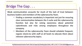 By Mohammad Ibrahim Fheili / Risk & Capacity Building Specialist, +961 03 33 71 75 & mifheili@gmail.com
Bridge The Gap . . .
Weak communication accounts for much of the lack of trust between
business leaders and members of the cybersecurity Team.
• Finding a common vocabulary is important not just for ensuring
clear communication between the C-suite and the cybersecurity
function but also for raising awareness about potential
cyberthreats and risks among employees throughout the
company.
• Members of the cybersecurity Team should schedule frequent,
regular check-ins with staff at all levels to educate them about
relevant cybersecurity topics.
 