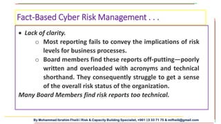 By Mohammad Ibrahim Fheili / Risk & Capacity Building Specialist, +961 03 33 71 75 & mifheili@gmail.com
 Lack of clarity.
o Most reporting fails to convey the implications of risk
levels for business processes.
o Board members find these reports off-putting—poorly
written and overloaded with acronyms and technical
shorthand. They consequently struggle to get a sense
of the overall risk status of the organization.
Many Board Members find risk reports too technical.
Fact-Based Cyber Risk Management . . .
 