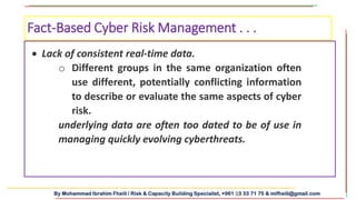By Mohammad Ibrahim Fheili / Risk & Capacity Building Specialist, +961 03 33 71 75 & mifheili@gmail.com
 Lack of consistent real-time data.
o Different groups in the same organization often
use different, potentially conflicting information
to describe or evaluate the same aspects of cyber
risk.
underlying data are often too dated to be of use in
managing quickly evolving cyberthreats.
Fact-Based Cyber Risk Management . . .
 