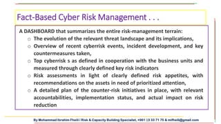 By Mohammad Ibrahim Fheili / Risk & Capacity Building Specialist, +961 03 33 71 75 & mifheili@gmail.com
A DASHBOARD that summarizes the entire risk-management terrain:
o The evolution of the relevant threat landscape and its implications,
o Overview of recent cyberrisk events, incident development, and key
countermeasures taken,
o Top cyberrisk s as defined in cooperation with the business units and
measured through clearly defined key risk indicators
o Risk assessments in light of clearly defined risk appetites, with
recommendations on the assets in need of prioritized attention,
o A detailed plan of the counter-risk initiatives in place, with relevant
accountabilities, implementation status, and actual impact on risk
reduction
Fact-Based Cyber Risk Management . . .
 