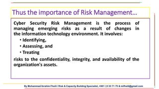 By Mohammad Ibrahim Fheili / Risk & Capacity Building Specialist, +961 03 33 71 75 & mifheili@gmail.com
Cyber Security Risk Management is the process of
managing emerging risks as a result of changes in
the information technology environment. It involves:
• Identifying,
• Assessing, and
• Treating
risks to the confidentiality, integrity, and availability of the
organization's assets.
Thus the importance of Risk Management…
 