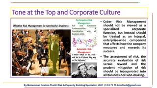 By Mohammad Ibrahim Fheili / Risk & Capacity Building Specialist, +961 03 33 71 75 & mifheili@gmail.com
• Cyber Risk Management
should not be viewed as a
specialized corporate
function, but instead should
be treated as an integral,
enterprise-wide component
that affects how the company
measures and rewards its
success.
• The assessment of risk, the
accurate evaluation of risk
versus reward and the
prudent mitigation of risk
should be incorporated into
all business decision-making.
Tone at the Top and Corporate Culture
 