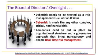 By Mohammad Ibrahim Fheili / Risk & Capacity Building Specialist, +961 03 33 71 75 & mifheili@gmail.com
• Cyberrisk needs to be treated as a risk-
management issue, not an IT issue.
• Cyberrisk is much like any other complex,
critical, nonfinancial risk.
• Companies need to put in place an
organizational structure and a governance
approach that bring transparency and
enable Real-Time risk management.
The Board of Directors’ Oversight . . .
Real-Time risk management
Cyberrisk
 