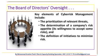 By Mohammad Ibrahim Fheili / Risk & Capacity Building Specialist, +961 03 33 71 75 & mifheili@gmail.com
Key elements of Cyberrisk Management
include:
• The prioritization of relevant threats,
• The determination of a company’s risk
appetite (its willingness to accept some
risks), and
• The definition of initiatives to minimize
risk.
The Board of Directors’ Oversight . . .
 