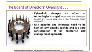 By Mohammad Ibrahim Fheili / Risk & Capacity Building Specialist, +961 03 33 71 75 & mifheili@gmail.com
• Cyber-Risk changes as often as
technologies change! We all admit that technologies
[outside] are evolving daily. How is Your Technology [inside]
changing?!
• Risk appetite and Tolerance need to be
high on any Board's agenda and is a core
consideration of an enterprise risk
management approach.
The Board of Directors’ Oversight . . .
 